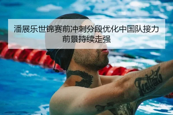 潘展乐世锦赛前冲刺分段优化中国队接力前景持续走强